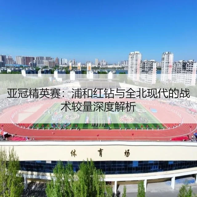 亚冠精英赛：浦和红钻与全北现代的战术较量深度解析